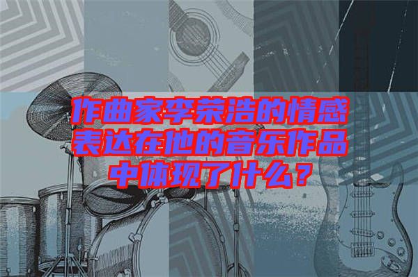 作曲家李榮浩的情感表達(dá)在他的音樂作品中體現(xiàn)了什么？