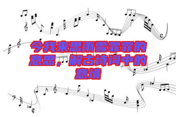 今我來思雨雪霏霏的意思，解古詩詞中的意境