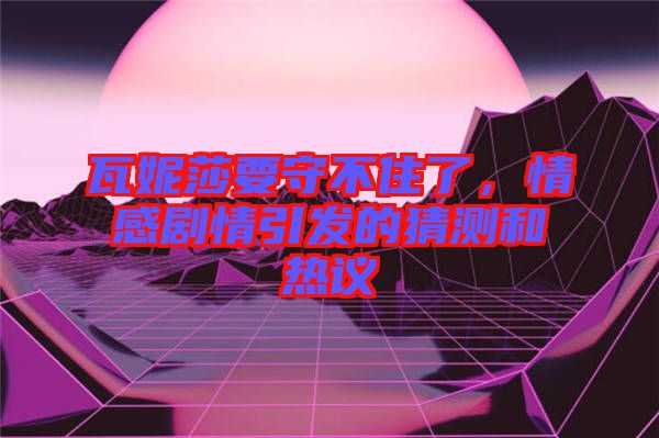瓦妮莎要守不住了，情感劇情引發(fā)的猜測和熱議