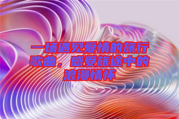 一場遇見愛情的旅行歌曲，感受旅途中的浪漫情懷