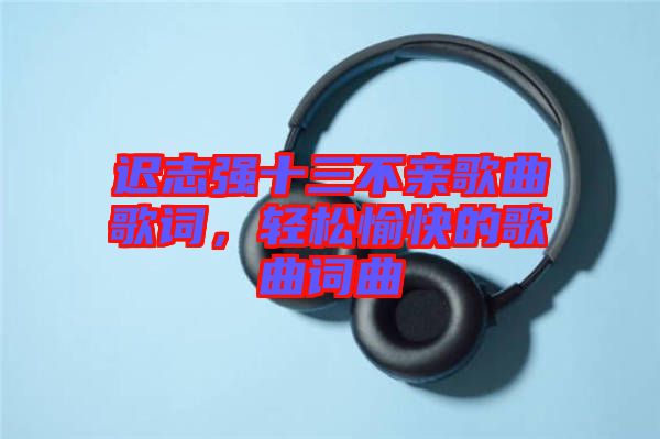 遲志強(qiáng)十三不親歌曲歌詞，輕松愉快的歌曲詞曲