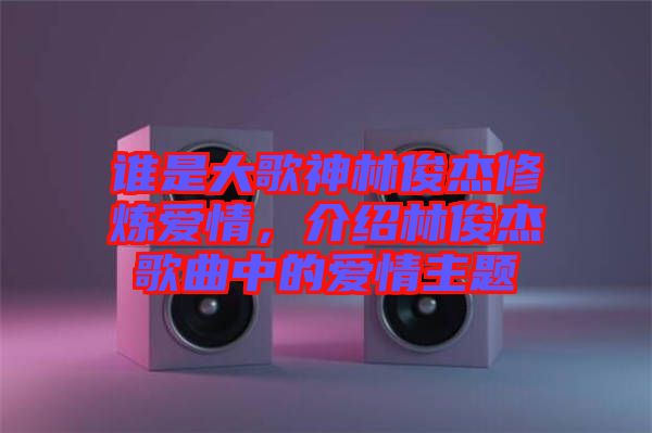 誰是大歌神林俊杰修煉愛情，介紹林俊杰歌曲中的愛情主題