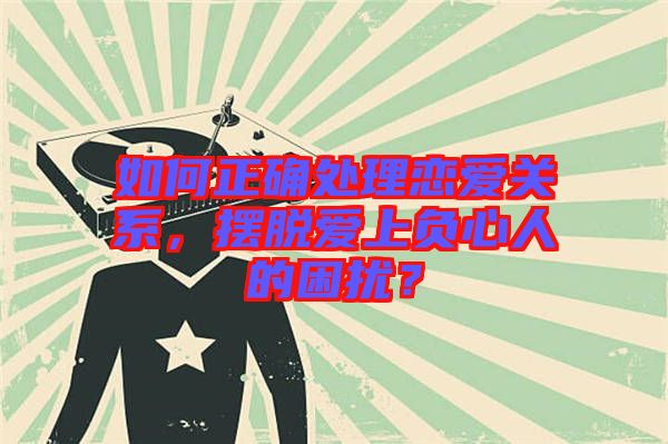 如何正確處理戀愛關(guān)系，擺脫愛上負心人的困擾？