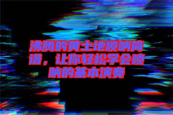 沸騰的黃土地嗩吶簡譜，讓你輕松學會嗩吶的基本演奏