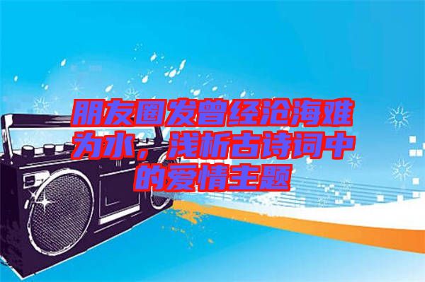 朋友圈發(fā)曾經(jīng)滄海難為水，淺析古詩(shī)詞中的愛(ài)情主題