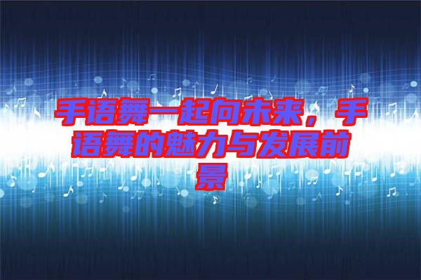 手語(yǔ)舞一起向未來(lái)，手語(yǔ)舞的魅力與發(fā)展前景