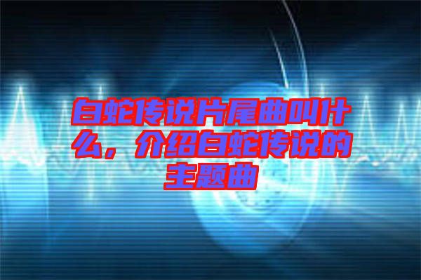 白蛇傳說(shuō)片尾曲叫什么，介紹白蛇傳說(shuō)的主題曲