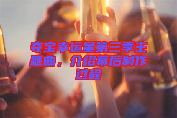 奪寶幸運(yùn)星第三季主題曲，介紹幕后制作過程