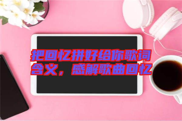 把回憶拼好給你歌詞含義，感解歌曲回憶