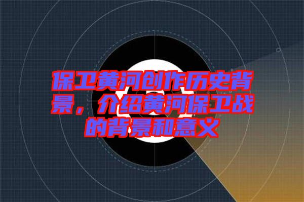 保衛(wèi)黃河創(chuàng)作歷史背景，介紹黃河保衛(wèi)戰(zhàn)的背景和意義