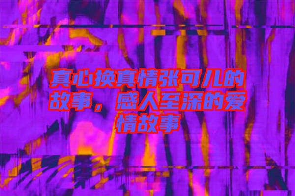 真心換真情張可兒的故事，感人至深的愛情故事