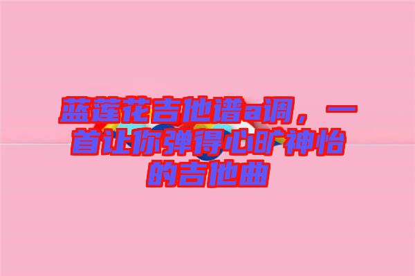 藍蓮花吉他譜a調(diào)，一首讓你彈得心曠神怡的吉他曲
