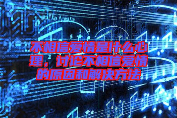 不相信愛情是什么心理，討論不相信愛情的原因和解決方法
