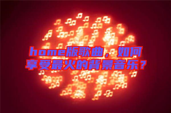 home版歌曲，如何享受最火的背景音樂？