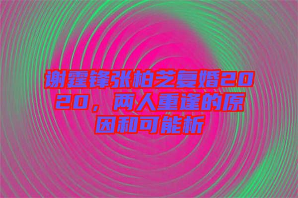 謝霆鋒張柏芝復婚2020，兩人重逢的原因和可能析