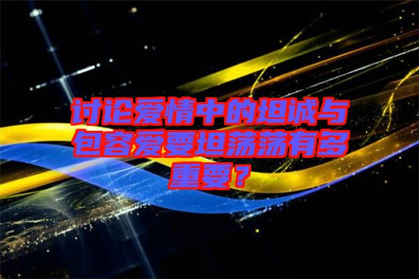 討論愛情中的坦誠(chéng)與包容愛要坦蕩蕩有多重要？