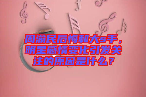 周渝民后悔和大s手，明星感情變化引發(fā)關(guān)注的原因是什么？