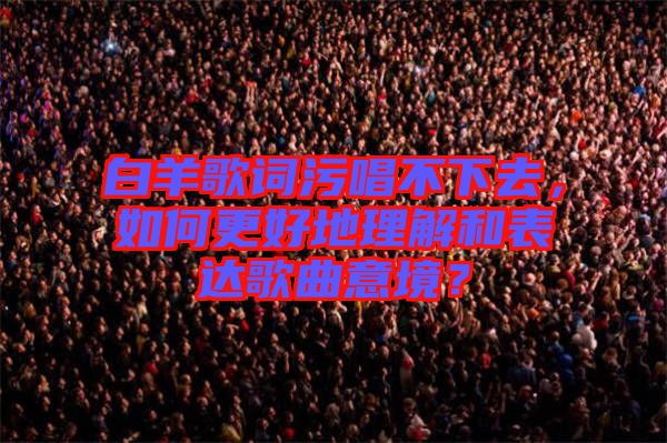白羊歌詞污唱不下去，如何更好地理解和表達(dá)歌曲意境？