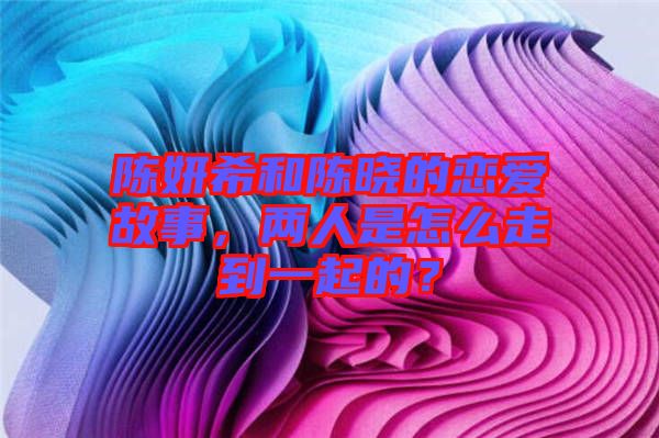 陳妍希和陳曉的戀愛故事，兩人是怎么走到一起的？