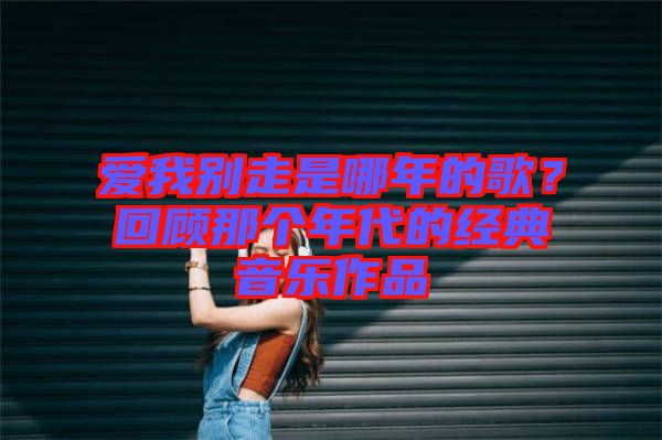 愛我別走是哪年的歌？回顧那個年代的經(jīng)典音樂作品