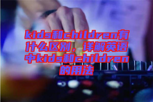 kids和children有什么區(qū)別，詳解英語(yǔ)中kids和children的用法