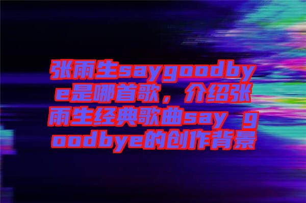 張雨生saygoodbye是哪首歌，介紹張雨生經(jīng)典歌曲say goodbye的創(chuàng)作背景