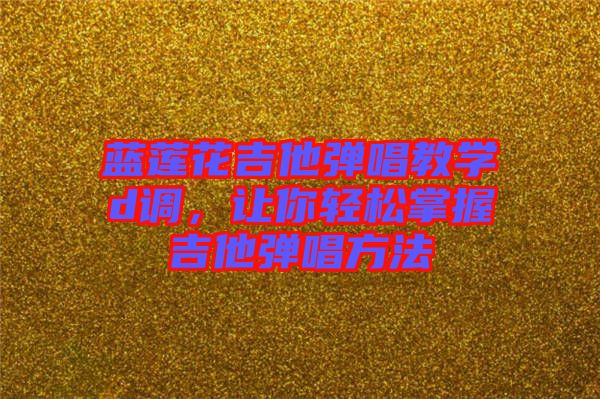 藍(lán)蓮花吉他彈唱教學(xué)d調(diào)，讓你輕松掌握吉他彈唱方法