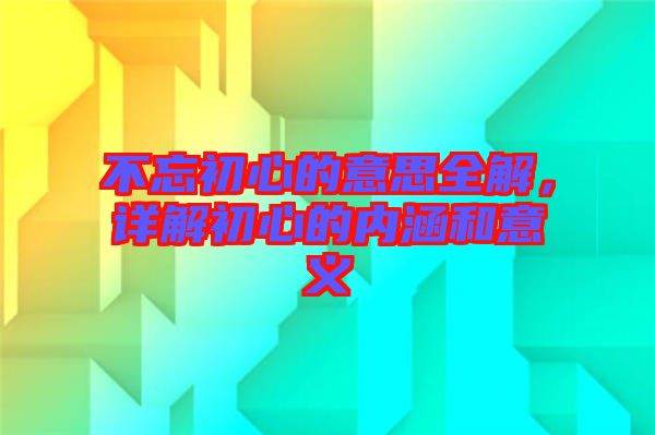 不忘初心的意思全解，詳解初心的內(nèi)涵和意義
