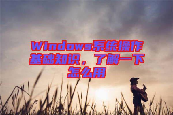 Windows系統(tǒng)操作基礎(chǔ)知識，了解一下怎么用