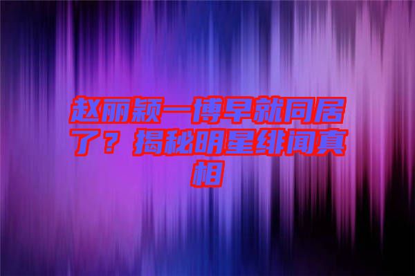 趙麗穎一博早就同居了？揭秘明星緋聞?wù)嫦? width=