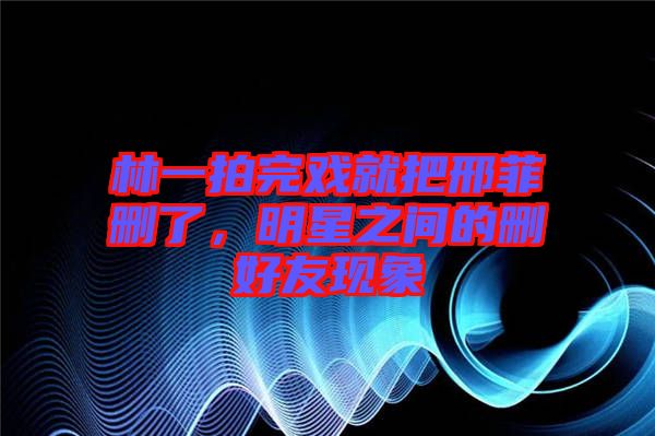 林一拍完戲就把邢菲刪了，明星之間的刪好友現(xiàn)象