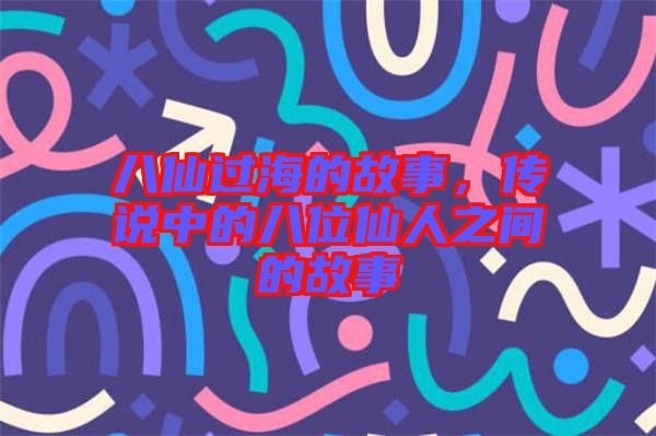 八仙過海的故事，傳說中的八位仙人之間的故事