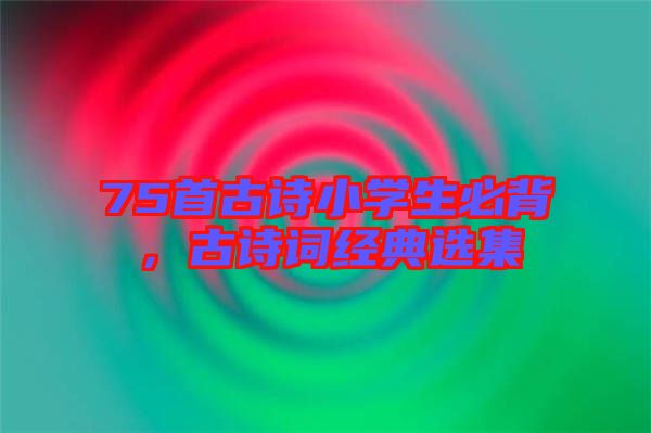 75首古詩(shī)小學(xué)生必背，古詩(shī)詞經(jīng)典選集