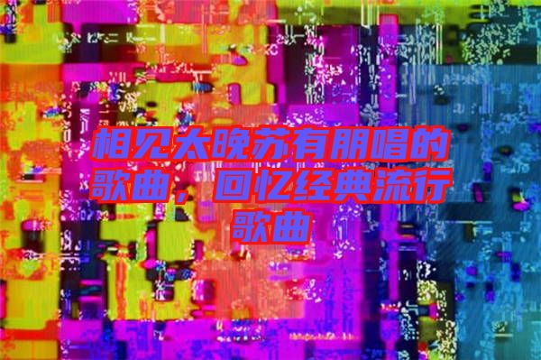 相見太晚蘇有朋唱的歌曲，回憶經典流行歌曲