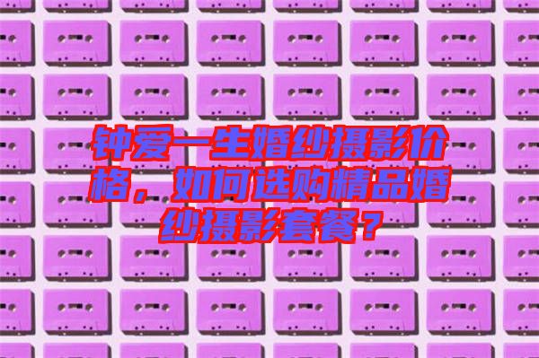 鐘愛一生婚紗攝影價格，如何選購精品婚紗攝影套餐？