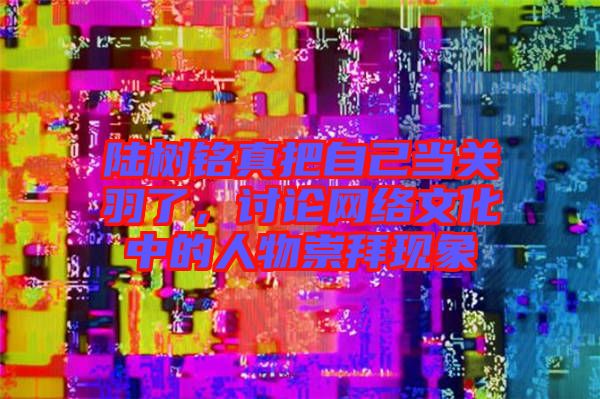 陸樹銘真把自己當關(guān)羽了，討論網(wǎng)絡文化中的人物崇拜現(xiàn)象