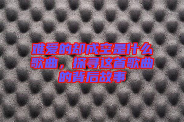 難愛的卻成空是什么歌曲，探尋這首歌曲的背后故事