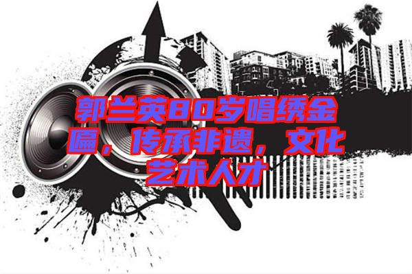 郭蘭英80歲唱繡金匾，傳承非遺，文化藝術(shù)人才