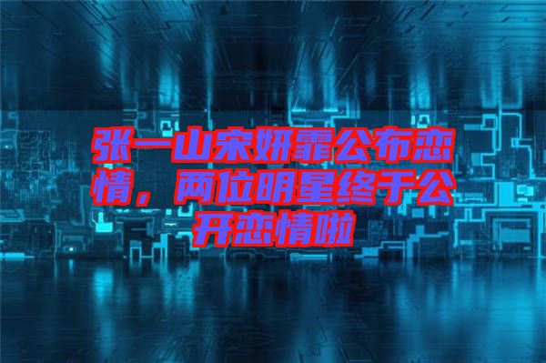 張一山宋妍霏公布戀情，兩位明星終于公開戀情啦