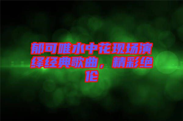 郁可唯水中花現(xiàn)場(chǎng)演繹經(jīng)典歌曲，精彩絕倫