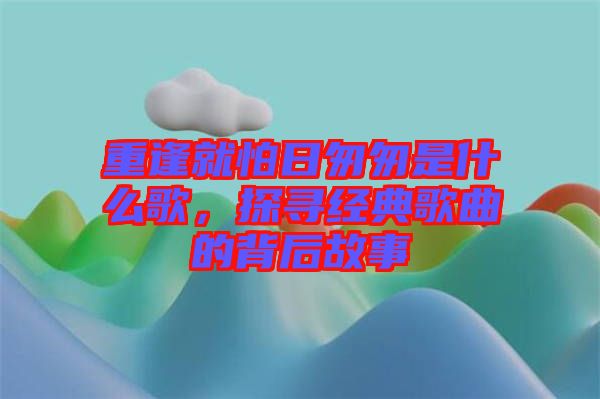 重逢就怕日匆匆是什么歌，探尋經(jīng)典歌曲的背后故事