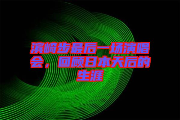 濱崎步最后一場演唱會，回顧日本天后的生涯