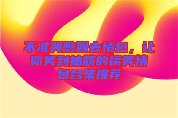 不準(zhǔn)哭憋回去情包，讓你笑到抽筋的搞笑情包合集推薦