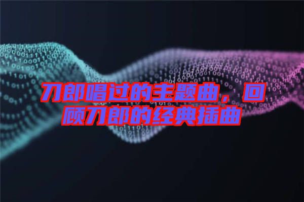 刀郎唱過的主題曲，回顧刀郎的經(jīng)典插曲