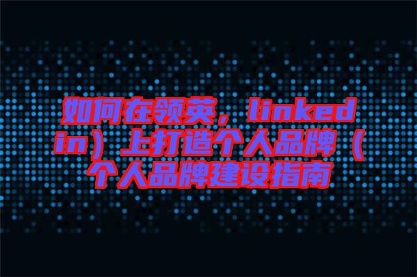 如何在領英，linkedin）上打造個人品牌（個人品牌建設指南