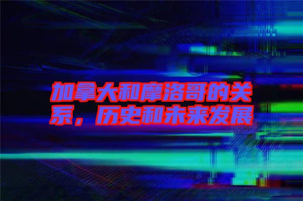 加拿大和摩洛哥的關(guān)系，歷史和未來(lái)發(fā)展
