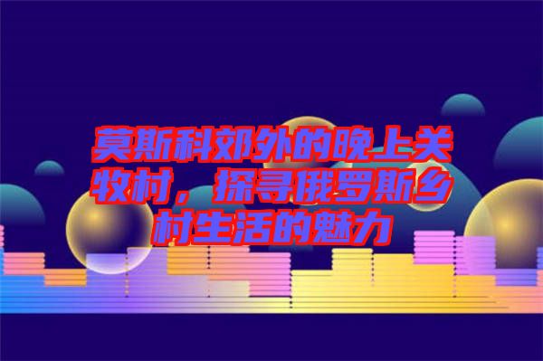 莫斯科郊外的晚上關(guān)牧村，探尋俄羅斯鄉(xiāng)村生活的魅力