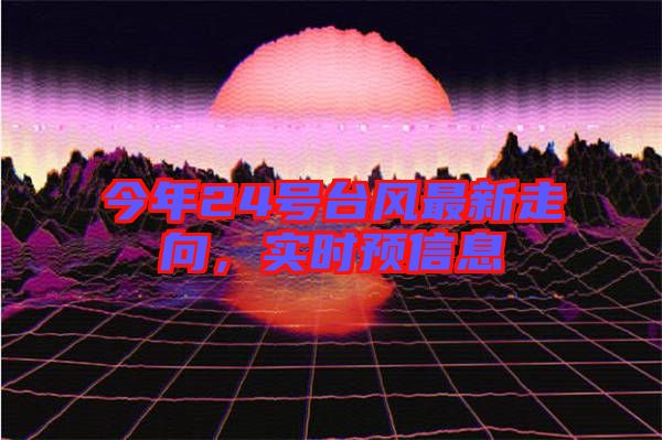 今年24號臺風(fēng)最新走向，實(shí)時(shí)預(yù)信息
