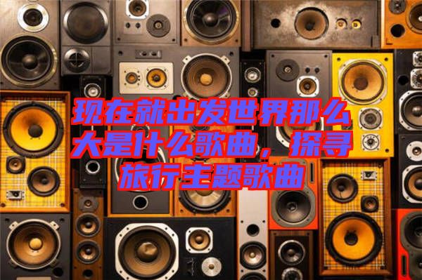 現(xiàn)在就出發(fā)世界那么大是什么歌曲，探尋旅行主題歌曲