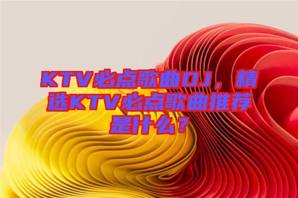 KTV必點歌曲DJ，精選KTV必點歌曲推薦是什么？